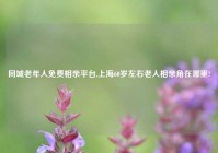 同城老年人免费相亲平台,上海60岁左右老人相亲角在哪里?