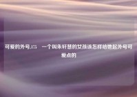 可爱的外号,175 一个叫朱轩慧的女孩该怎样给她起外号可爱点的