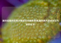 潍坊结婚风俗男方要给女方哪些费用,潍坊男方迎亲到女方家的礼节?