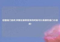 结婚堵门游戏,伴娘在新郎接亲的时候可以有哪些堵门小游戏?