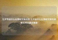 七夕节送什么礼物给女朋友好,七夕送什么礼物给女朋友浪漫又可以表达爱意