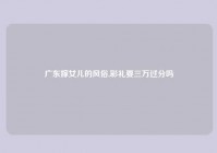 广东嫁女儿的风俗,彩礼要三万过分吗