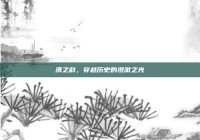 清之韵，穿越历史的澄澈之光