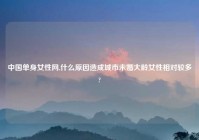 中国单身女性网,什么原因造成城市未婚大龄女性相对较多?