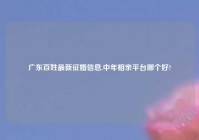 广东百姓最新征婚信息,中年相亲平台哪个好?