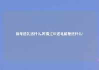 新年送礼送什么,河南过年送礼都是送什么?
