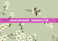 为女友打造专属浪漫，赢取她的倾心之爱