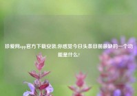 珍爱网app官方下载安装,你感觉今日头条目前最缺的一个功能是什么?