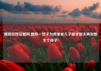 濮阳百姓征婚网,濮阳一女子为救重症儿子跪求前夫再和她生个孩子?