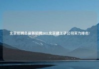北京招聘会最新招聘2022,北京建工子公司实力排名?