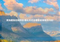 青海藏族结婚风俗,婚礼仪式中敬茶是哪里的习俗?