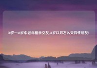 50岁一60岁中老年相亲交友,60岁以后怎么交异性朋友?