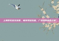 上海羽毛球交友群，畅享羽球乐趣，广结志同道合之友