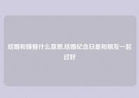 结婚和嫁娶什么意思,结婚纪念日是和朋友一起过好