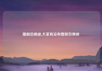 婚前恐惧症,大家有没有婚前恐惧症