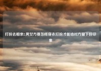 打扮去相亲2,男女方要怎样穿衣打扮才能给对方留下好印象