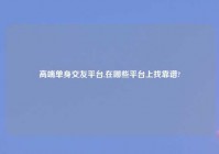 高端单身交友平台,在哪些平台上找靠谱?