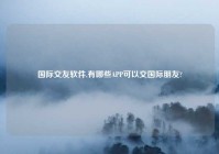 国际交友软件,有哪些APP可以交国际朋友?