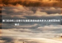 厦门启动线上征婚交友渠道,我想知道有多少人被卖茶叶的骗过😂😂😂?