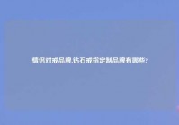 情侣对戒品牌,钻石戒指定制品牌有哪些?