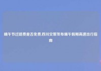 端午节过路费是否免费,四川交警发布端午假期高速出行指南