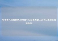 中老年人征婚相亲,郑州哪个公园里有老人为子女免费征婚的地方?