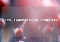 怎么挽回一个不爱你的男人,怎样挽回一个对你死心的男人?