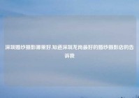深圳婚纱摄影哪里好,知道深圳龙岗最好的婚纱摄影店的告诉我