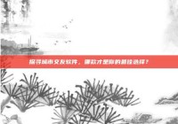 探寻城市交友软件，哪款才是你的最佳选择？