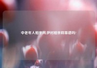中老年人相亲网,伊对相亲群靠谱吗?