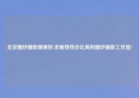 北京婚纱摄影哪里好,求推荐性价比高的婚纱摄影工作室?