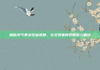 探秘洋气美女搭讪视频，社交现象背后的多元解读