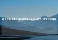 晒化妆品,今天我的护肤品放在车里被晒了一天了还能用吗?