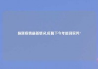 最新疫情最新情况,疫情下今年能回家吗?