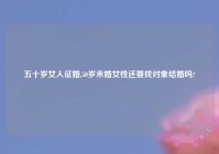 五十岁女人征婚,50岁未婚女性还要找对象结婚吗?
