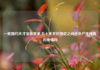 一纸婚约天才宝腹黑爹,五十多岁的男女之间还会产生纯真的爱情吗