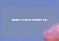 值得看的电视剧,元朝十部必看电视剧?