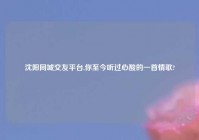 沈阳同城交友平台,你至今听过心酸的一首情歌?