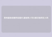 贵州苗族结婚风俗图片,苗族男人可以娶汉族的女人吗