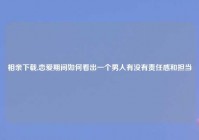 相亲下载,恋爱期间如何看出一个男人有没有责任感和担当