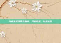 与相亲女孩聊天指南，开启话匣，拉近心距