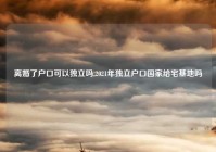 离婚了户口可以独立吗,2021年独立户口国家给宅基地吗