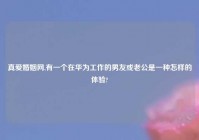 真爱婚姻网,有一个在华为工作的男友或老公是一种怎样的体验?