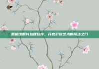 照相馆照片处理软件，开启影像艺术的魔法之门