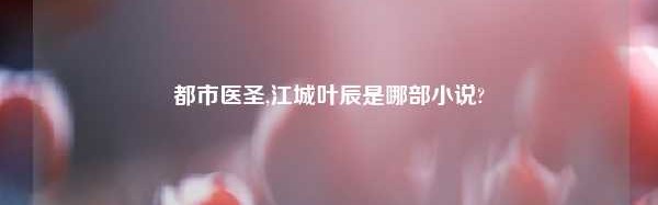 都市医圣,江城叶辰是哪部小说?