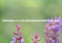 昆明约老乡100元3小时,昆明的滇池周边有哪些不错的温泉?