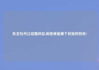 东北牡丹江结婚风俗,踩地神是哪个民族的特色?