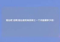 烟台吧 招聘,烟台港务局装卸工一个月能赚多少钱?