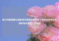 高云翔董璇婚礼直播,娱乐圈里的明星除了吴昕沈梦辰还有哪些喜欢寄卖二手物品