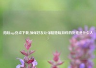 陪玩app安卓下载,加你好友让你陪她玩游戏的到底是什么人?